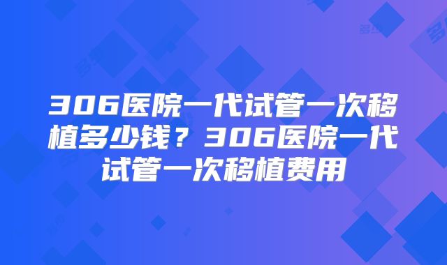 306医院一代试管一次移植多少钱?306医院一代试管一次移植费用