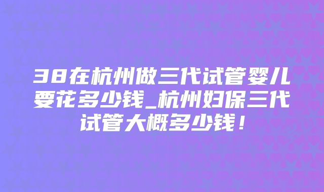 38在杭州做三代试管婴儿要花多少钱_杭州妇保三代试管大概多少钱!