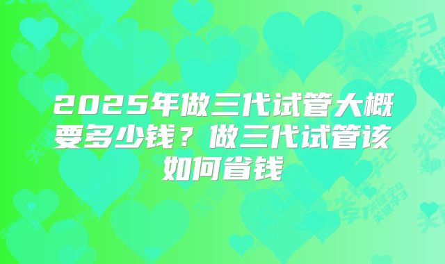 2025年做三代试管大概要多少钱?做三代试管该如何省钱