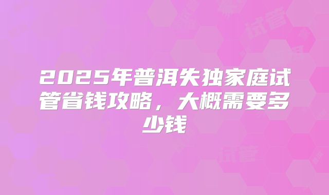 2025年普洱失独家庭试管省钱攻略，大概需要多少钱
