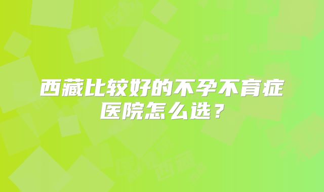 西藏比较好的不孕不育症医院怎么选?