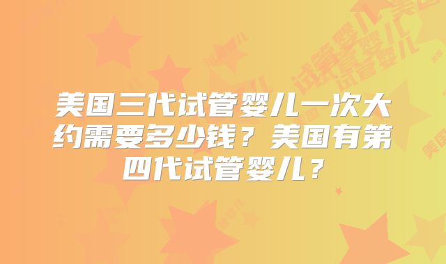 美国三代试管婴儿一次大约需要多少钱?美国有第四代试管婴儿?