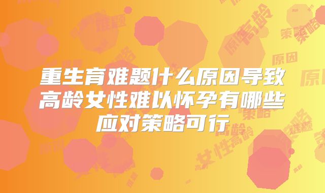 重生育难题什么原因导致高龄女性难以怀孕有哪些应对策略可行