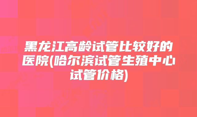 黑龙江高龄试管比较好的医院(哈尔滨试管生殖中心试管价格)