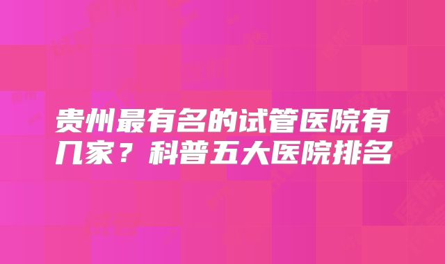 贵州最有名的试管医院有几家?科普五大医院排名