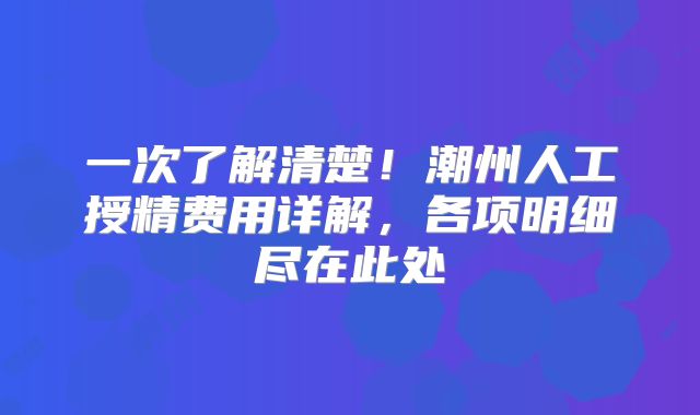 一次了解清楚！潮州人工授精费用详解，各项明细尽在此处