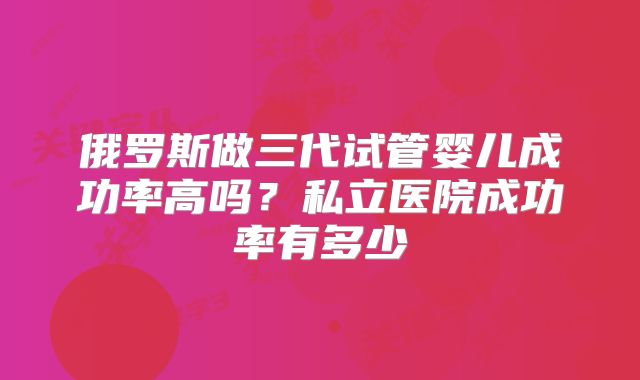 俄罗斯做三代试管婴儿成功率高吗？私立医院成功率有多少