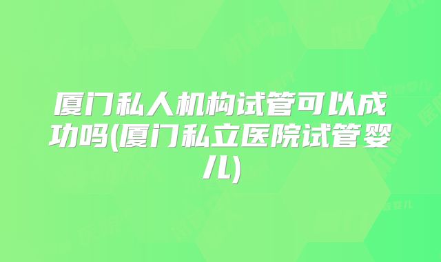 厦门私人机构试管可以成功吗(厦门私立医院试管婴儿)