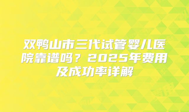 双鸭山市三代试管婴儿医院靠谱吗？2025年费用及成功率详解
