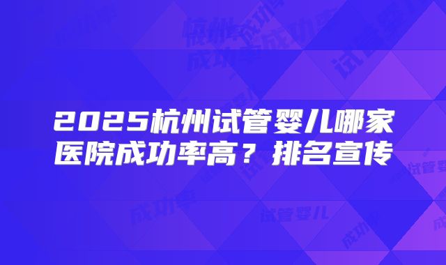 2025杭州试管婴儿哪家医院成功率高？排名宣传