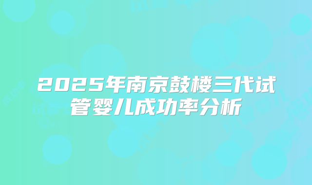2025年南京鼓楼三代试管婴儿成功率分析