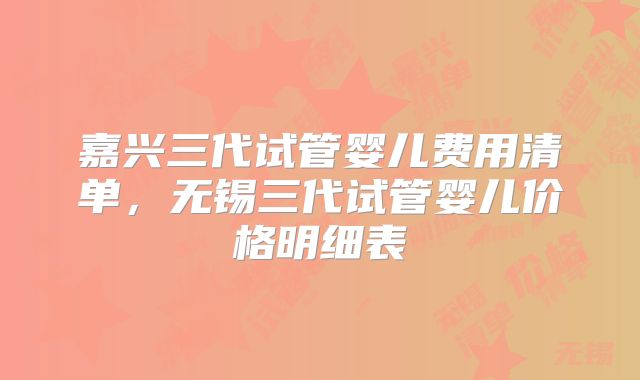 嘉兴三代试管婴儿费用清单,无锡三代试管婴儿价格明细表