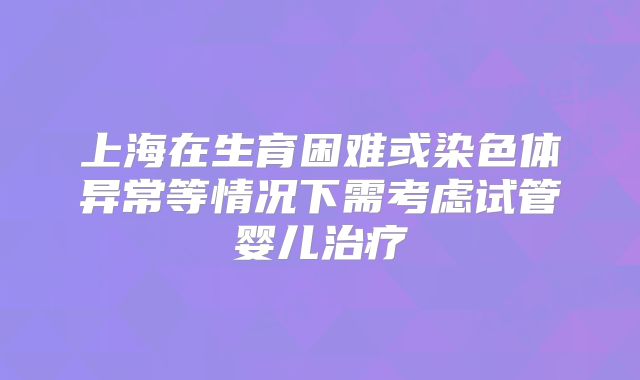 上海在生育困难或染色体异常等情况下需考虑试管婴儿治疗