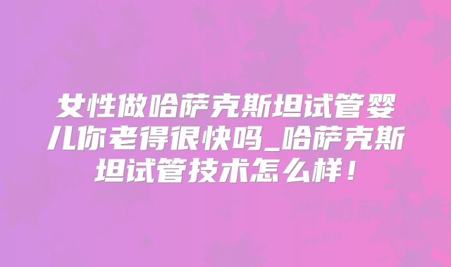 女性做哈萨克斯坦试管婴儿你老得很快吗_哈萨克斯坦试管技术怎么样！