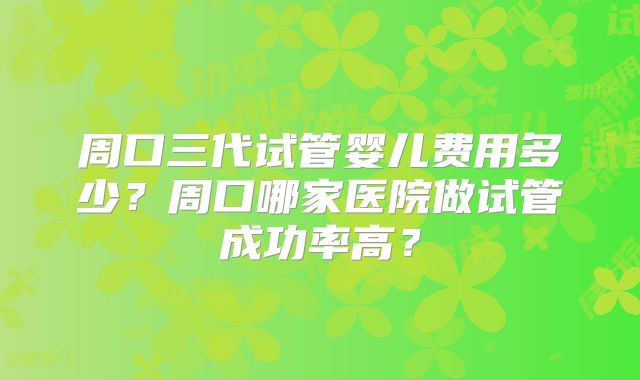 周口三代试管婴儿费用多少？周口哪家医院做试管成功率高？