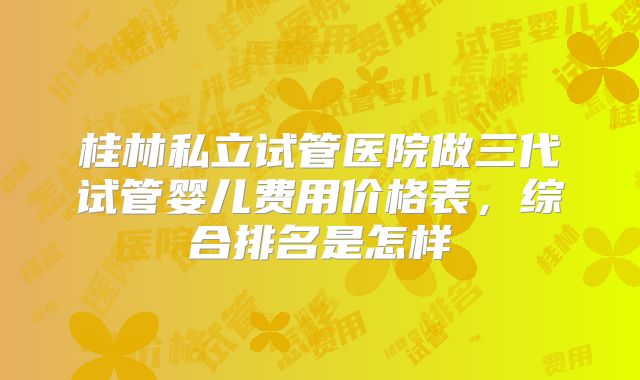 桂林私立试管医院做三代试管婴儿费用价格表,综合排名是怎样