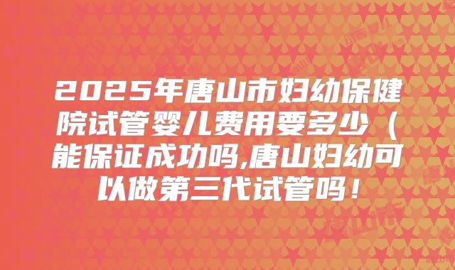 2025年唐山市妇幼保健院试管婴儿费用要多少(能保证成功吗,唐山妇幼可以做第三代试管吗!
