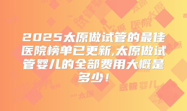 2025太原做试管的最佳医院榜单已更新,太原做试管婴儿的全部费用大概是多少!