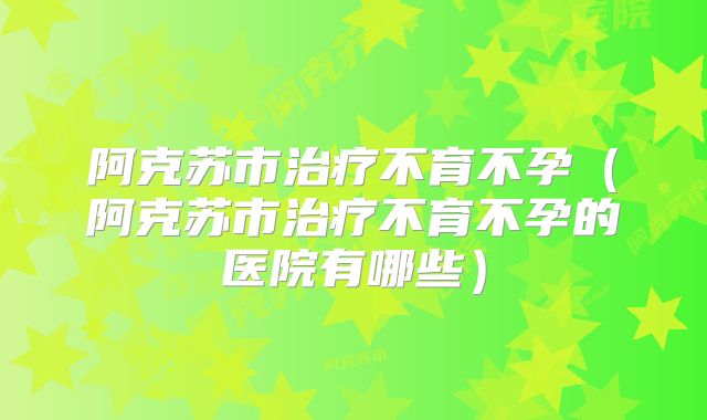阿克苏市治疗不育不孕（阿克苏市治疗不育不孕的医院有哪些）