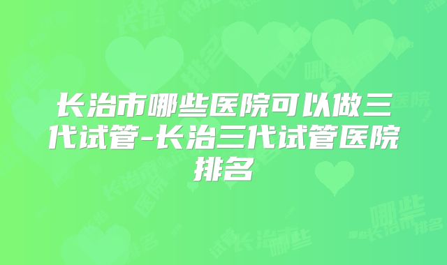 长治市哪些医院可以做三代试管-长治三代试管医院排名