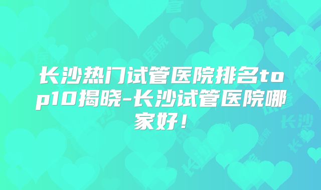 长沙热门试管医院排名top10揭晓-长沙试管医院哪家好!