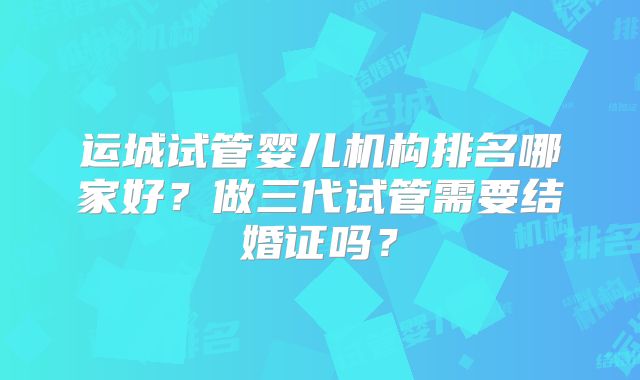 运城试管婴儿机构排名哪家好？做三代试管需要结婚证吗？