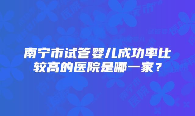 南宁市试管婴儿成功率比较高的医院是哪一家？