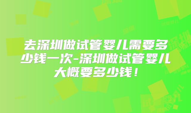 去深圳做试管婴儿需要多少钱一次-深圳做试管婴儿大概要多少钱!