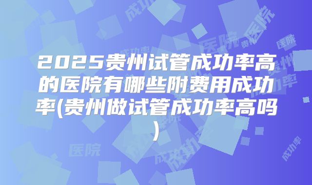 2025贵州试管成功率高的医院有哪些附费用成功率(贵州做试管成功率高吗)