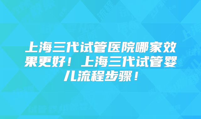 上海三代试管医院哪家效果更好！上海三代试管婴儿流程步骤！