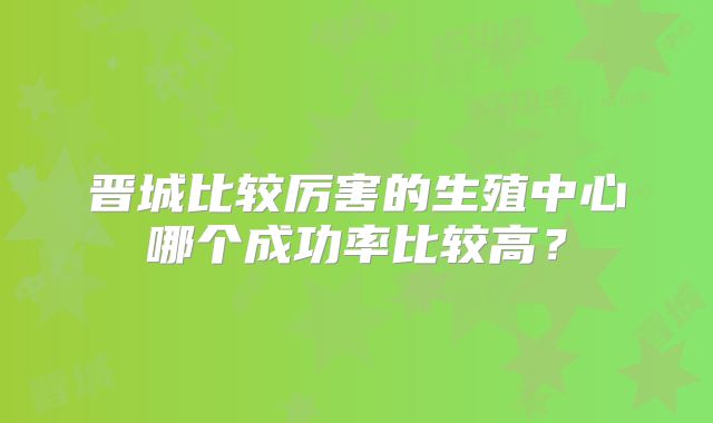 晋城比较厉害的生殖中心哪个成功率比较高？
