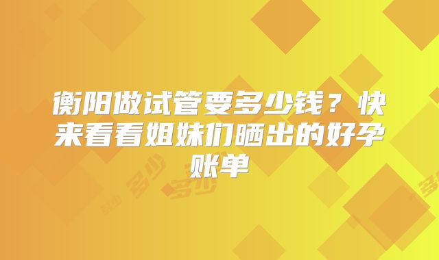 衡阳做试管要多少钱?快来看看姐妹们晒出的好孕账单