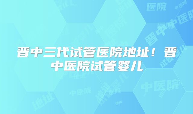 晋中三代试管医院地址!晋中医院试管婴儿