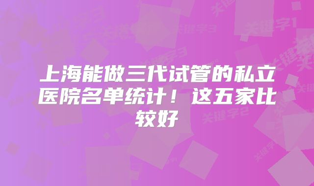 上海能做三代试管的私立医院名单统计!这五家比较好