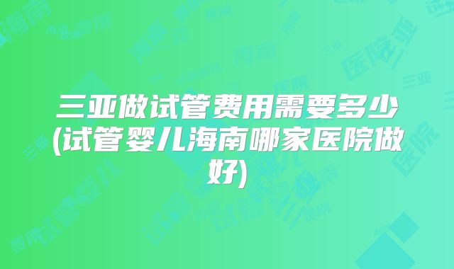 三亚做试管费用需要多少(试管婴儿海南哪家医院做好)