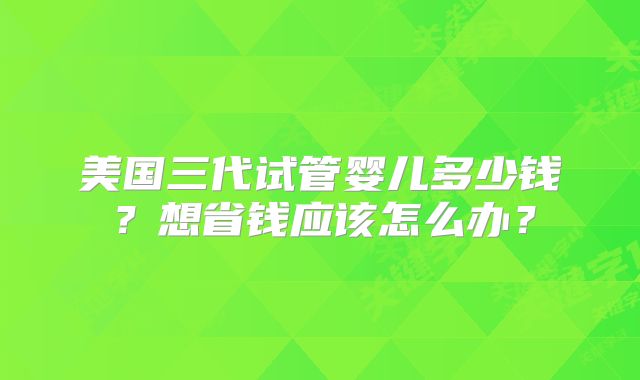 美国三代试管婴儿多少钱？想省钱应该怎么办？