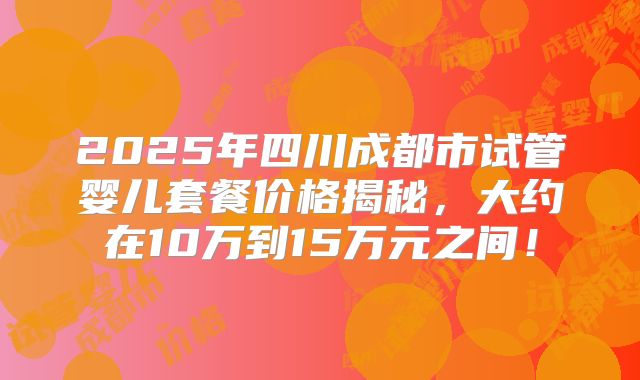 2025年四川成都市试管婴儿套餐价格揭秘,大约在10万到15万元之间!