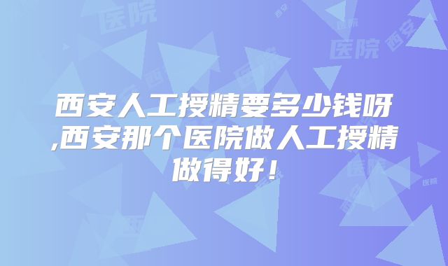 西安人工授精要多少钱呀,西安那个医院做人工授精做得好!