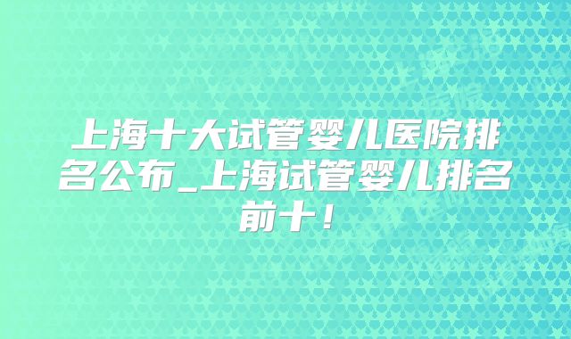 上海十大试管婴儿医院排名公布_上海试管婴儿排名前十！