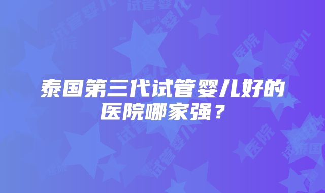 泰国第三代试管婴儿好的医院哪家强?