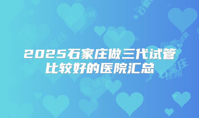 2025石家庄做三代试管比较好的医院汇总