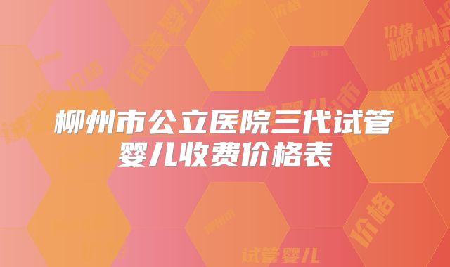 柳州市公立医院三代试管婴儿收费价格表
