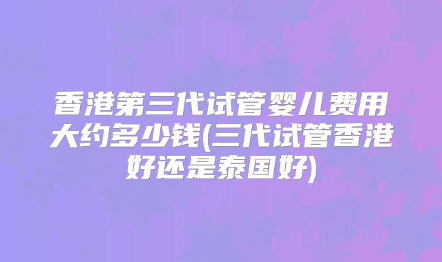 香港第三代试管婴儿费用大约多少钱(三代试管香港好还是泰国好)