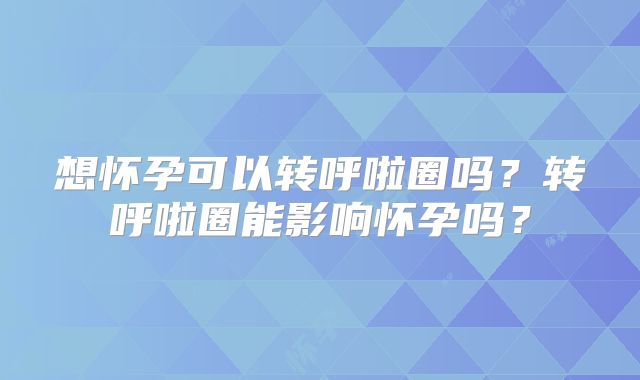 想怀孕可以转呼啦圈吗?转呼啦圈能影响怀孕吗?