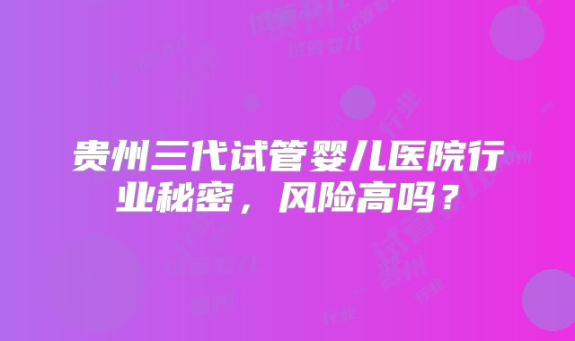 贵州三代试管婴儿医院行业秘密,风险高吗?