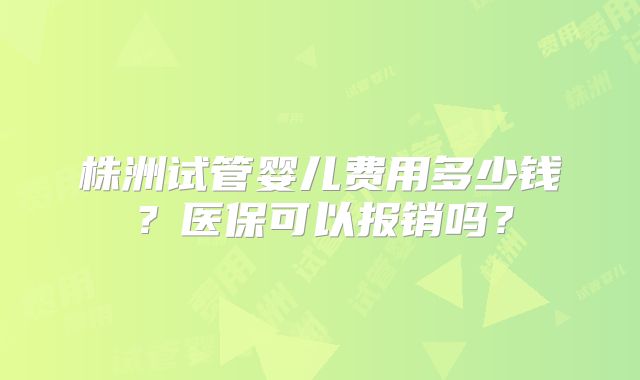 株洲试管婴儿费用多少钱？医保可以报销吗？