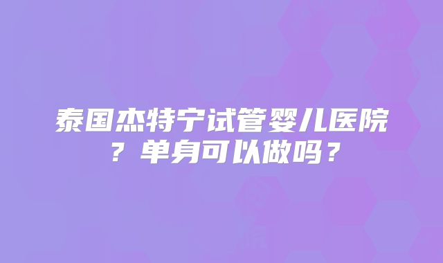 泰国杰特宁试管婴儿医院？单身可以做吗？