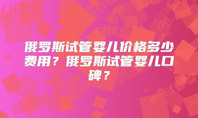 俄罗斯试管婴儿价格多少费用?俄罗斯试管婴儿口碑?