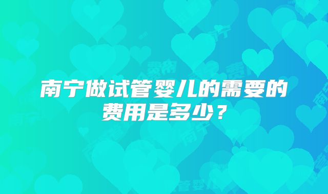 南宁做试管婴儿的需要的费用是多少?