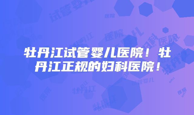 牡丹江试管婴儿医院!牡丹江正规的妇科医院!
